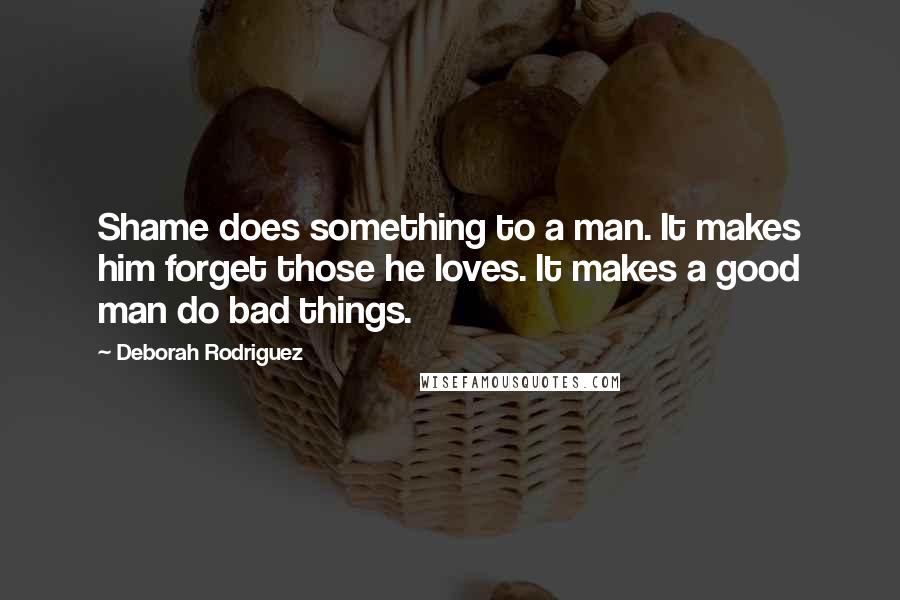 Deborah Rodriguez Quotes: Shame does something to a man. It makes him forget those he loves. It makes a good man do bad things.