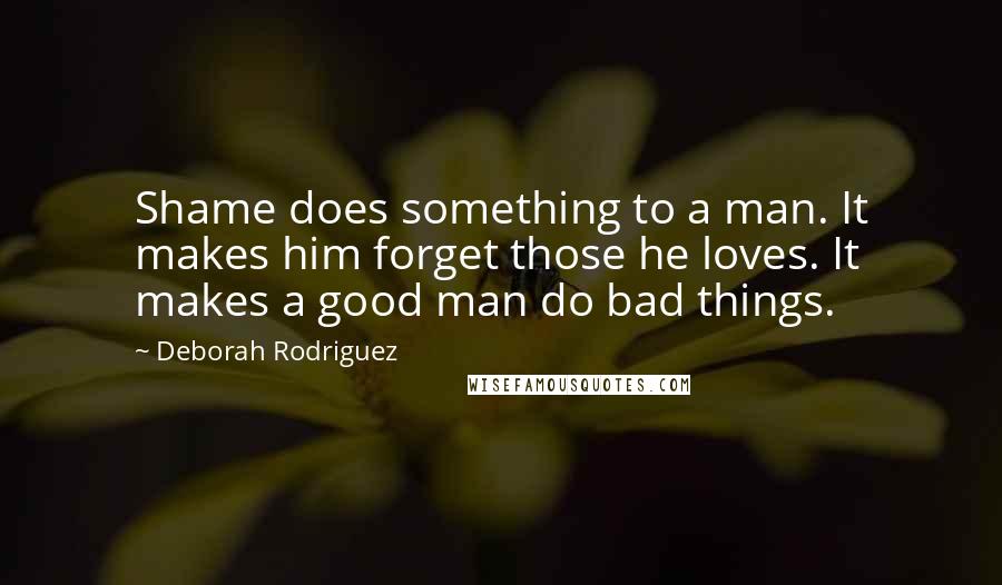 Deborah Rodriguez Quotes: Shame does something to a man. It makes him forget those he loves. It makes a good man do bad things.