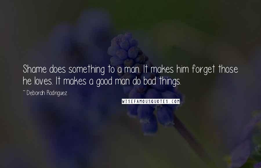 Deborah Rodriguez Quotes: Shame does something to a man. It makes him forget those he loves. It makes a good man do bad things.