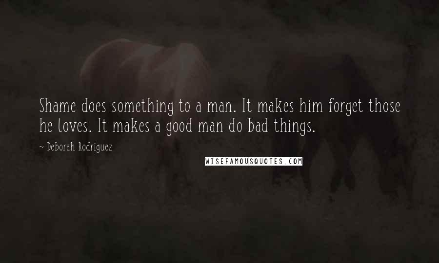 Deborah Rodriguez Quotes: Shame does something to a man. It makes him forget those he loves. It makes a good man do bad things.