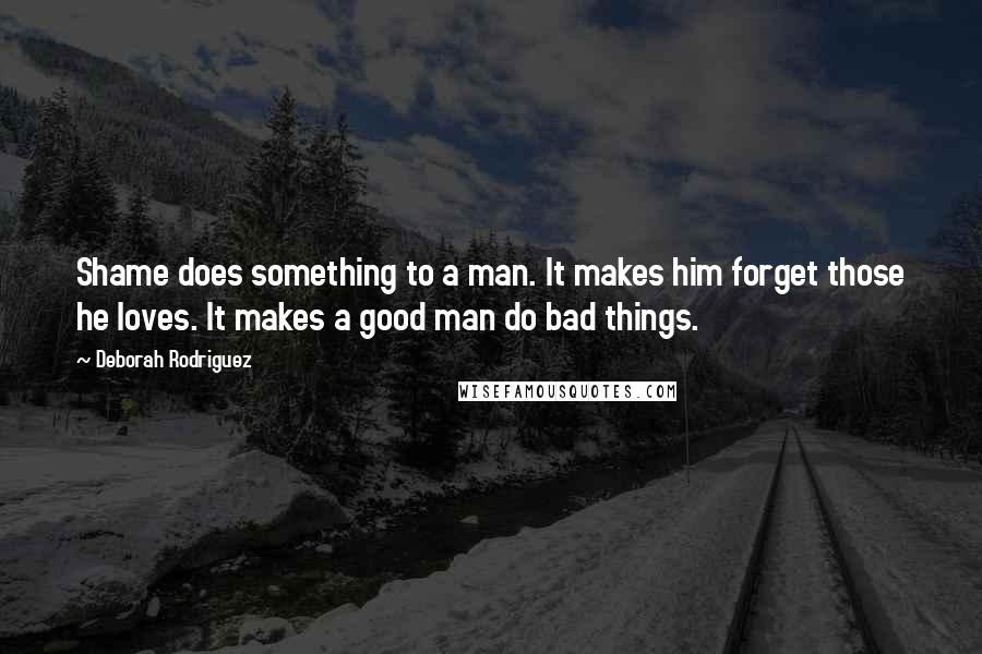 Deborah Rodriguez Quotes: Shame does something to a man. It makes him forget those he loves. It makes a good man do bad things.