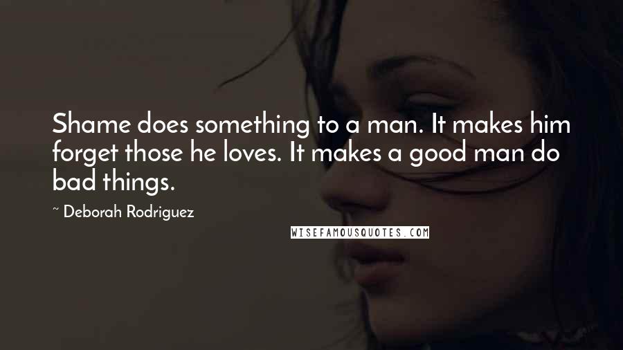 Deborah Rodriguez Quotes: Shame does something to a man. It makes him forget those he loves. It makes a good man do bad things.