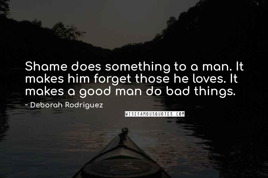 Deborah Rodriguez Quotes: Shame does something to a man. It makes him forget those he loves. It makes a good man do bad things.