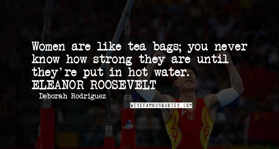 Deborah Rodriguez Quotes: Women are like tea bags; you never know how strong they are until they're put in hot water.  -  ELEANOR ROOSEVELT
