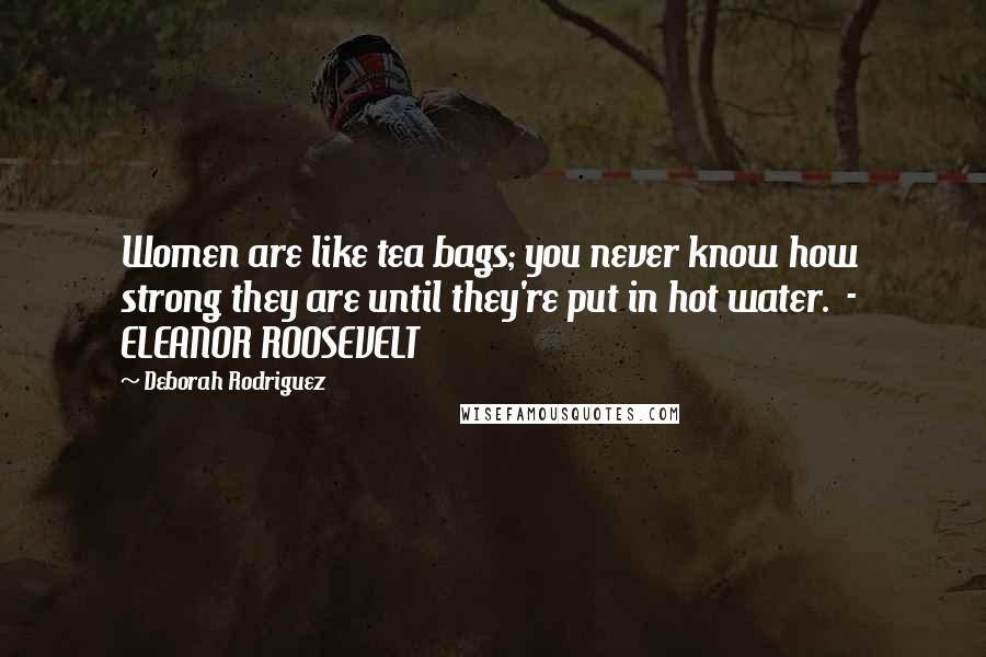 Deborah Rodriguez Quotes: Women are like tea bags; you never know how strong they are until they're put in hot water.  -  ELEANOR ROOSEVELT