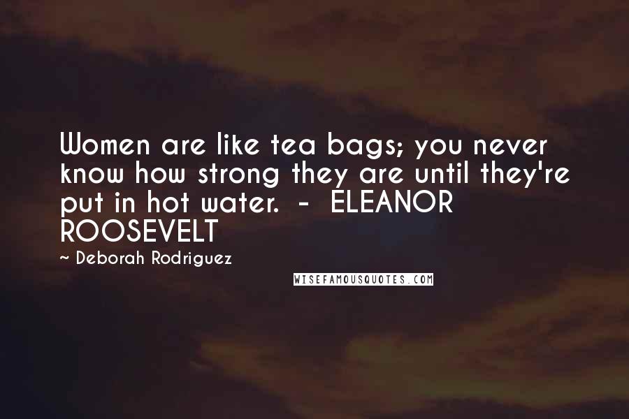 Deborah Rodriguez Quotes: Women are like tea bags; you never know how strong they are until they're put in hot water.  -  ELEANOR ROOSEVELT