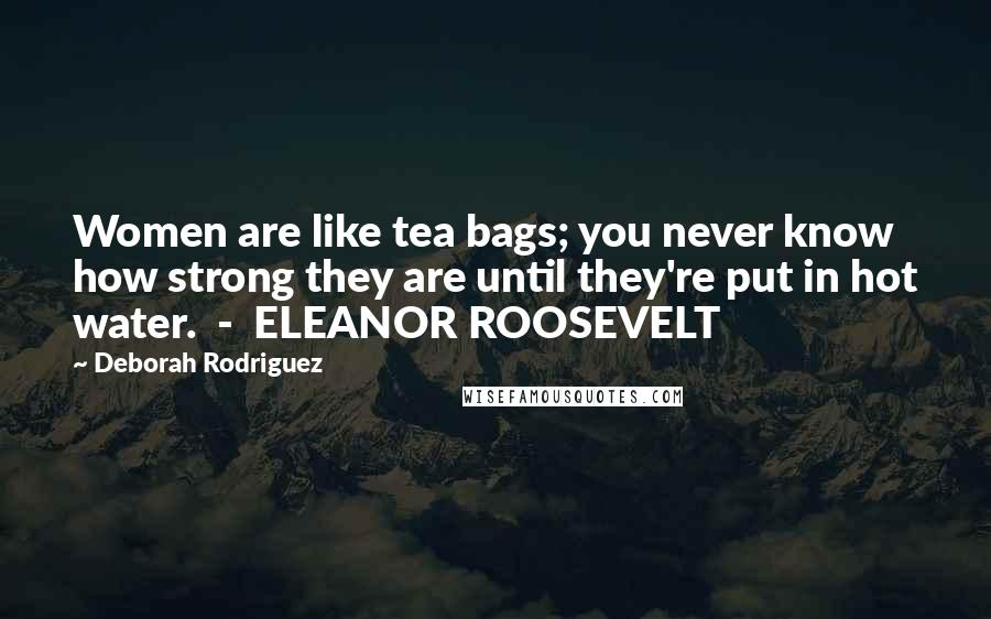 Deborah Rodriguez Quotes: Women are like tea bags; you never know how strong they are until they're put in hot water.  -  ELEANOR ROOSEVELT