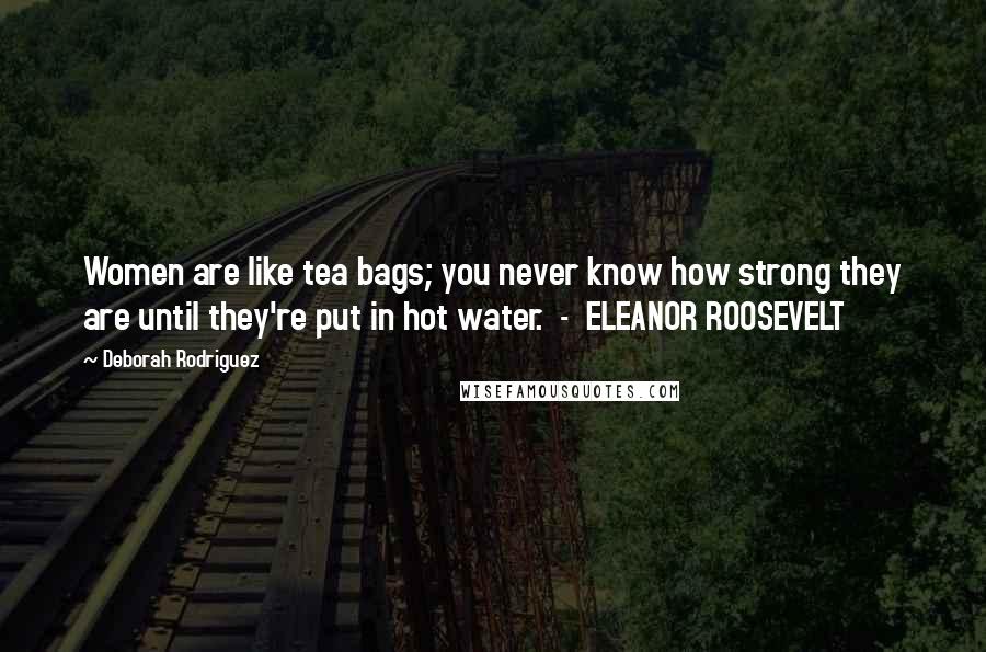 Deborah Rodriguez Quotes: Women are like tea bags; you never know how strong they are until they're put in hot water.  -  ELEANOR ROOSEVELT