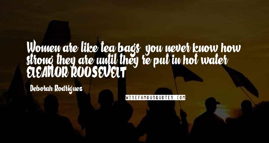 Deborah Rodriguez Quotes: Women are like tea bags; you never know how strong they are until they're put in hot water.  -  ELEANOR ROOSEVELT