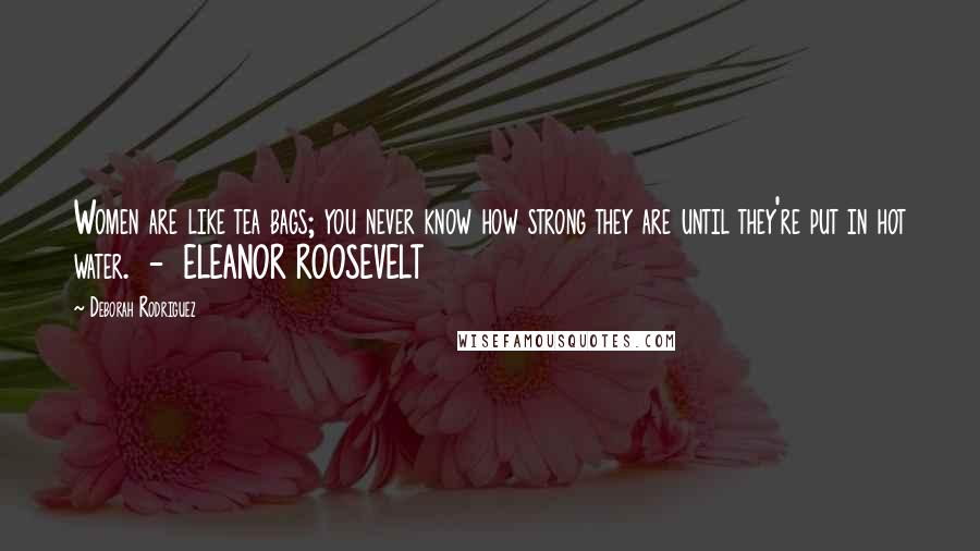 Deborah Rodriguez Quotes: Women are like tea bags; you never know how strong they are until they're put in hot water.  -  ELEANOR ROOSEVELT