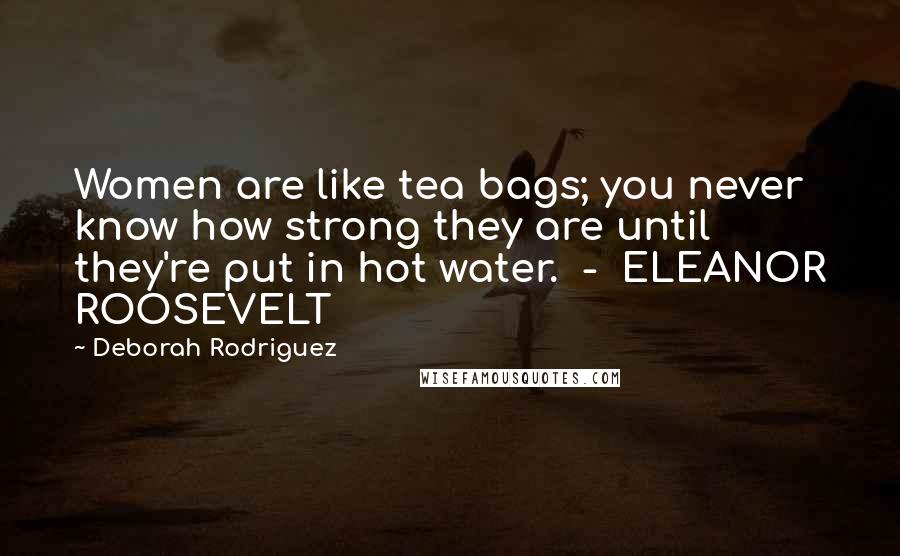 Deborah Rodriguez Quotes: Women are like tea bags; you never know how strong they are until they're put in hot water.  -  ELEANOR ROOSEVELT