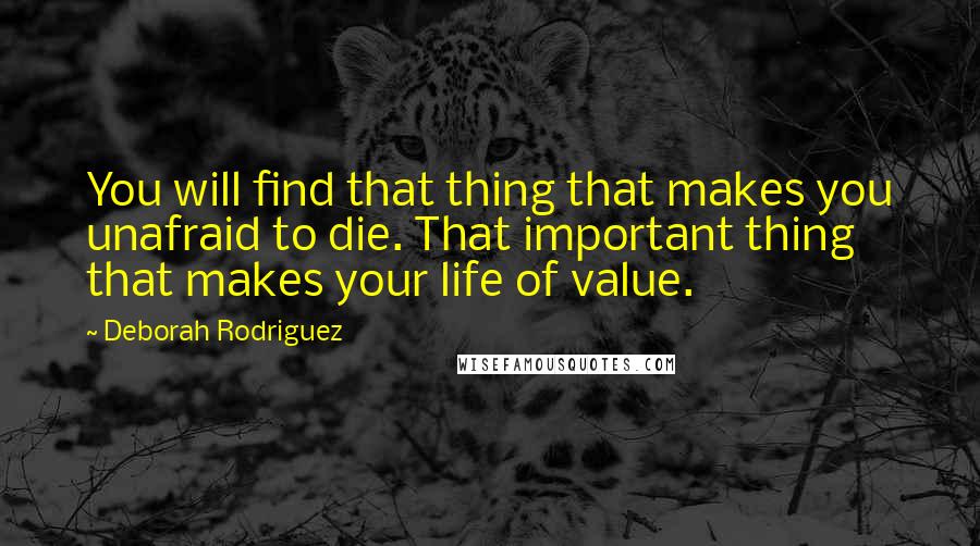 Deborah Rodriguez Quotes: You will find that thing that makes you unafraid to die. That important thing that makes your life of value.