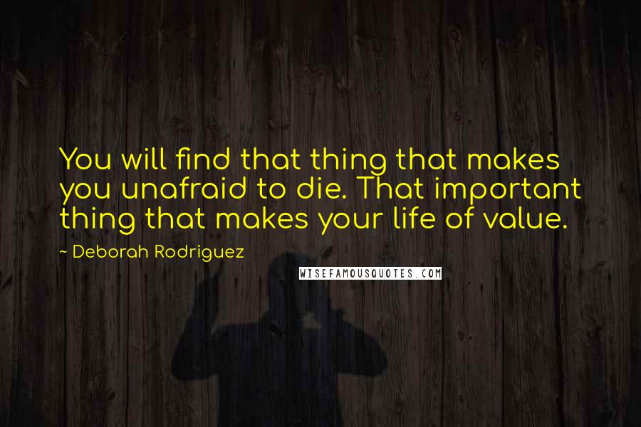Deborah Rodriguez Quotes: You will find that thing that makes you unafraid to die. That important thing that makes your life of value.