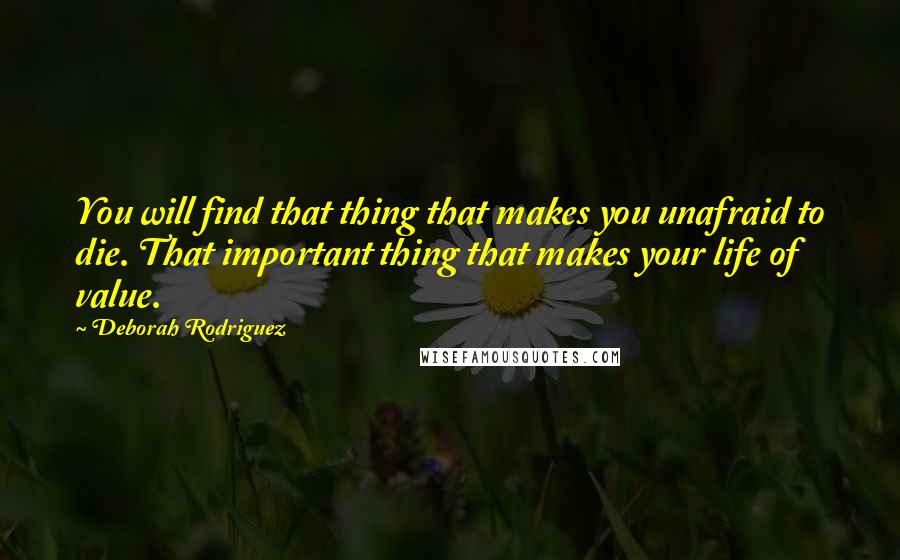 Deborah Rodriguez Quotes: You will find that thing that makes you unafraid to die. That important thing that makes your life of value.