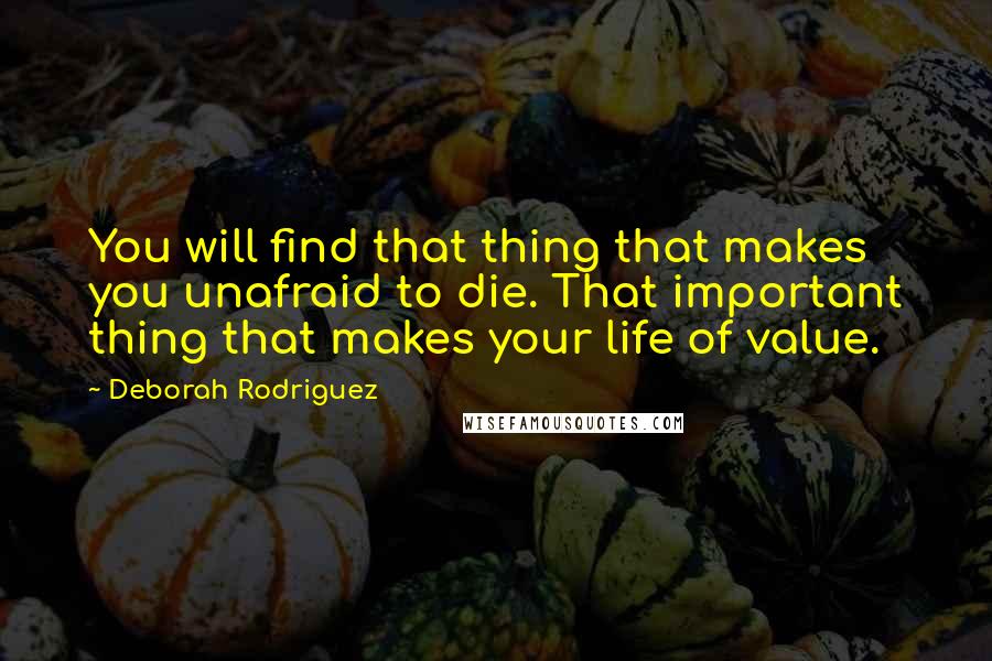 Deborah Rodriguez Quotes: You will find that thing that makes you unafraid to die. That important thing that makes your life of value.