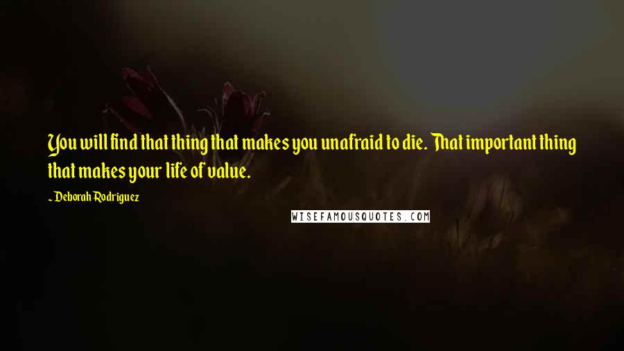 Deborah Rodriguez Quotes: You will find that thing that makes you unafraid to die. That important thing that makes your life of value.