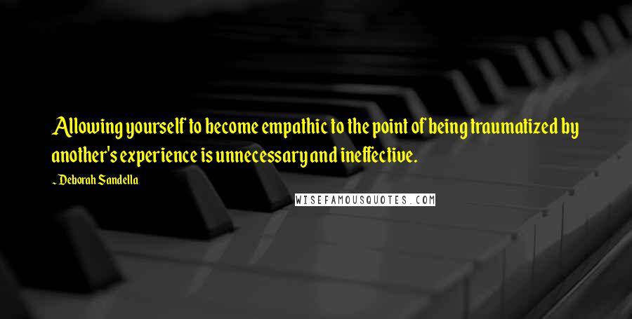 Deborah Sandella Quotes: Allowing yourself to become empathic to the point of being traumatized by another's experience is unnecessary and ineffective.