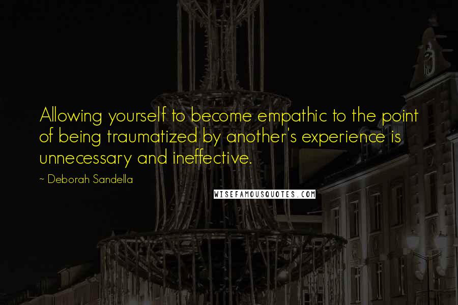 Deborah Sandella Quotes: Allowing yourself to become empathic to the point of being traumatized by another's experience is unnecessary and ineffective.