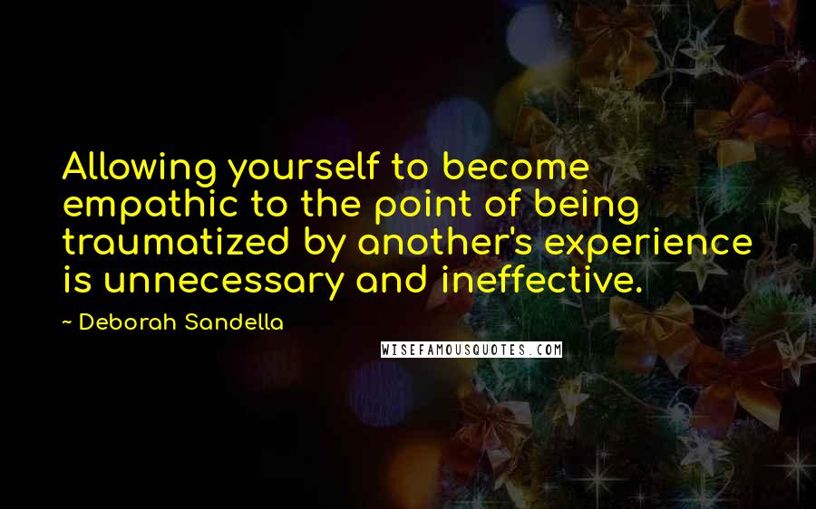 Deborah Sandella Quotes: Allowing yourself to become empathic to the point of being traumatized by another's experience is unnecessary and ineffective.