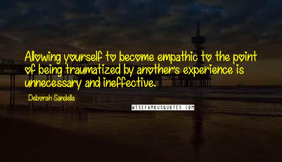 Deborah Sandella Quotes: Allowing yourself to become empathic to the point of being traumatized by another's experience is unnecessary and ineffective.