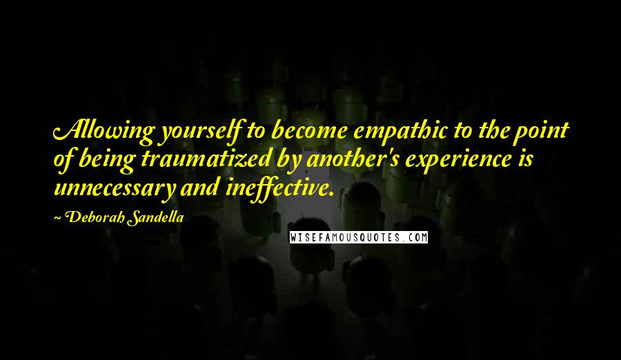 Deborah Sandella Quotes: Allowing yourself to become empathic to the point of being traumatized by another's experience is unnecessary and ineffective.