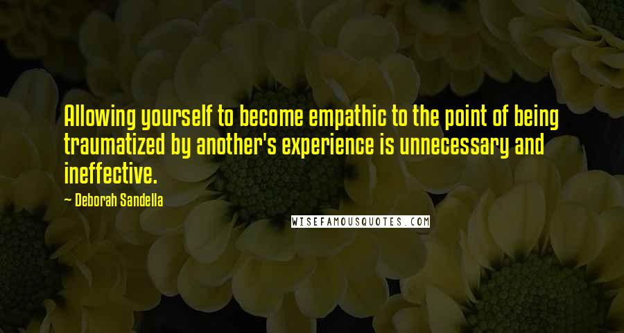 Deborah Sandella Quotes: Allowing yourself to become empathic to the point of being traumatized by another's experience is unnecessary and ineffective.