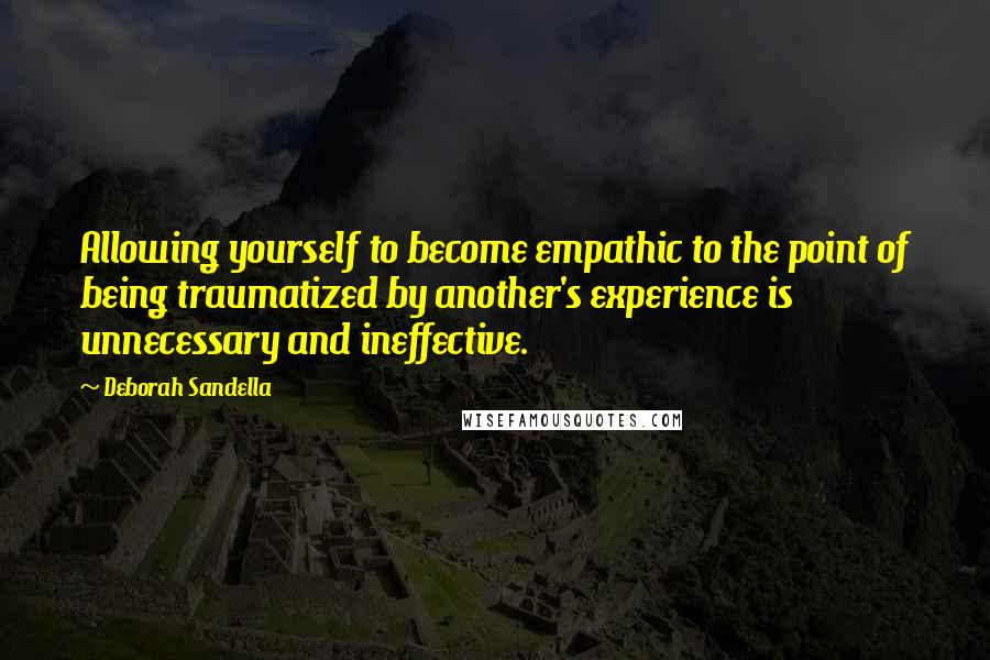 Deborah Sandella Quotes: Allowing yourself to become empathic to the point of being traumatized by another's experience is unnecessary and ineffective.