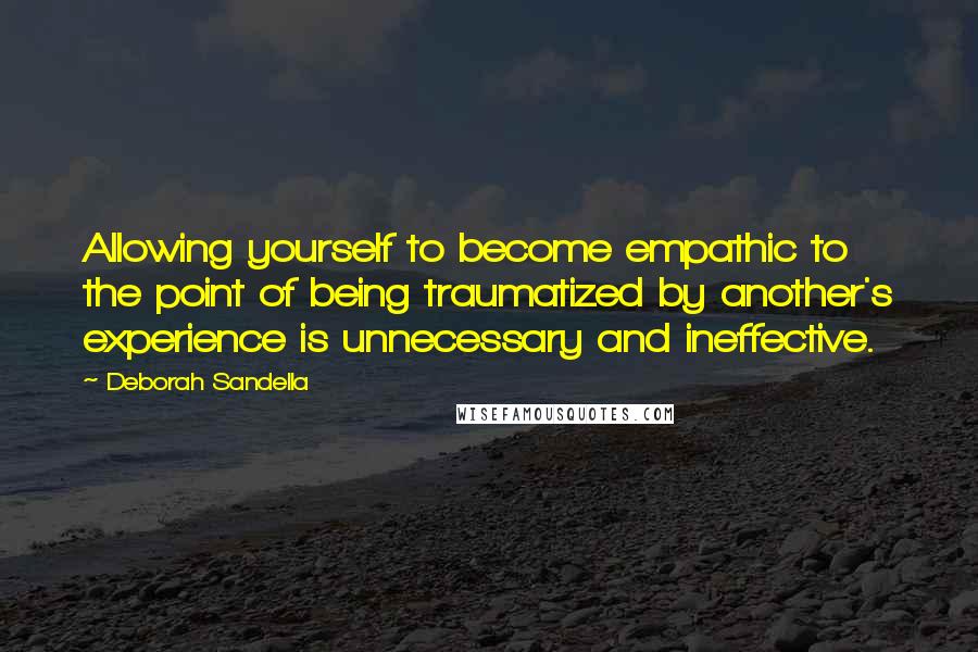 Deborah Sandella Quotes: Allowing yourself to become empathic to the point of being traumatized by another's experience is unnecessary and ineffective.