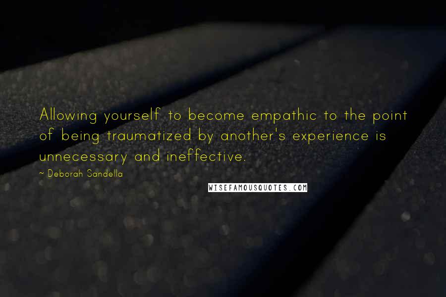 Deborah Sandella Quotes: Allowing yourself to become empathic to the point of being traumatized by another's experience is unnecessary and ineffective.