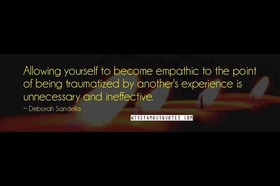 Deborah Sandella Quotes: Allowing yourself to become empathic to the point of being traumatized by another's experience is unnecessary and ineffective.