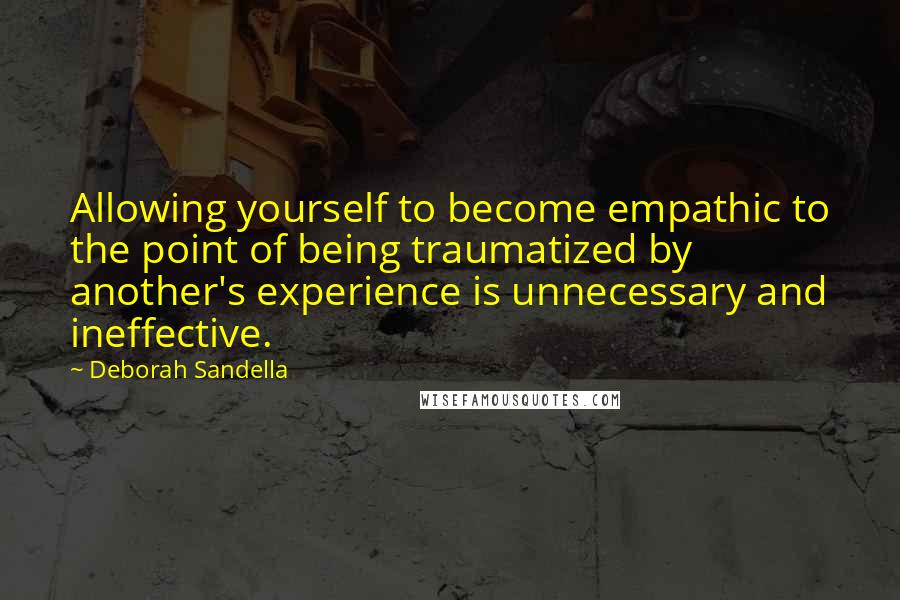 Deborah Sandella Quotes: Allowing yourself to become empathic to the point of being traumatized by another's experience is unnecessary and ineffective.