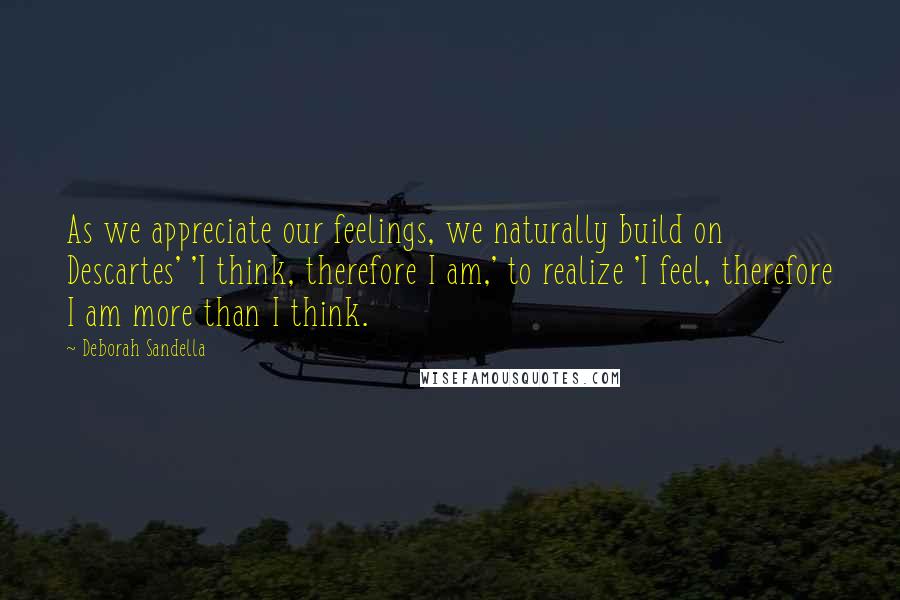 Deborah Sandella Quotes: As we appreciate our feelings, we naturally build on Descartes' 'I think, therefore I am,' to realize 'I feel, therefore I am more than I think.