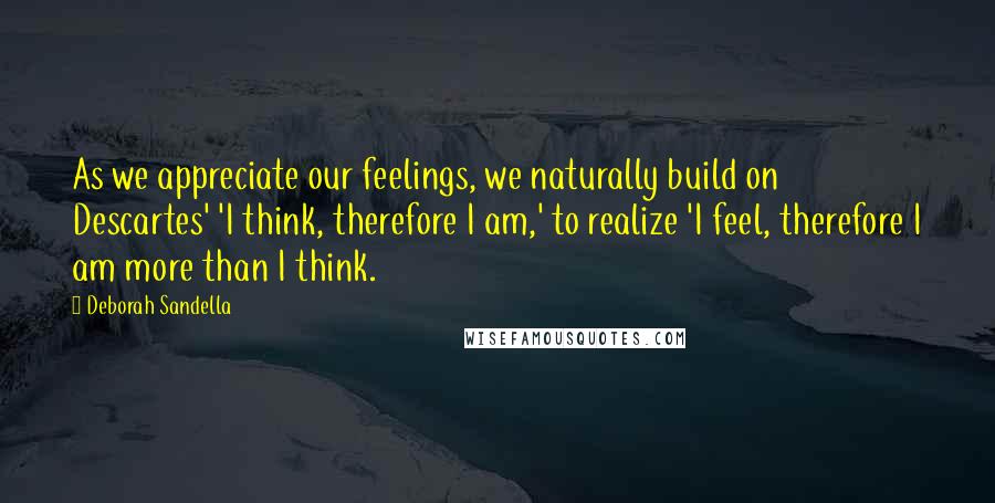 Deborah Sandella Quotes: As we appreciate our feelings, we naturally build on Descartes' 'I think, therefore I am,' to realize 'I feel, therefore I am more than I think.