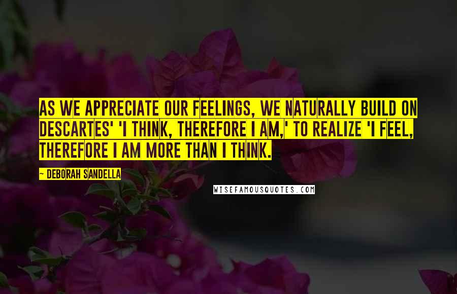 Deborah Sandella Quotes: As we appreciate our feelings, we naturally build on Descartes' 'I think, therefore I am,' to realize 'I feel, therefore I am more than I think.