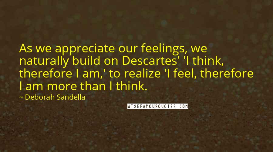 Deborah Sandella Quotes: As we appreciate our feelings, we naturally build on Descartes' 'I think, therefore I am,' to realize 'I feel, therefore I am more than I think.