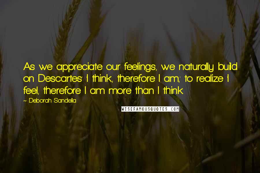 Deborah Sandella Quotes: As we appreciate our feelings, we naturally build on Descartes' 'I think, therefore I am,' to realize 'I feel, therefore I am more than I think.