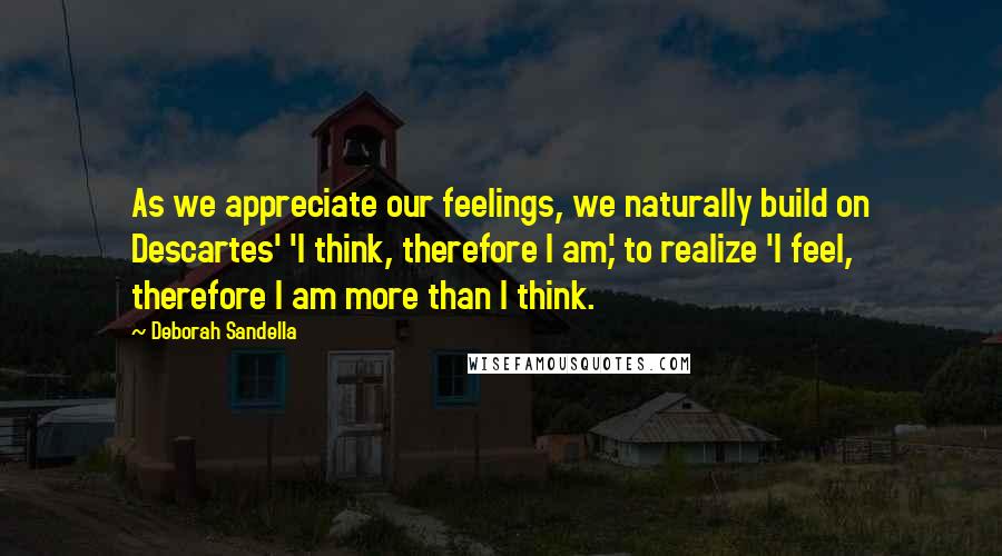 Deborah Sandella Quotes: As we appreciate our feelings, we naturally build on Descartes' 'I think, therefore I am,' to realize 'I feel, therefore I am more than I think.