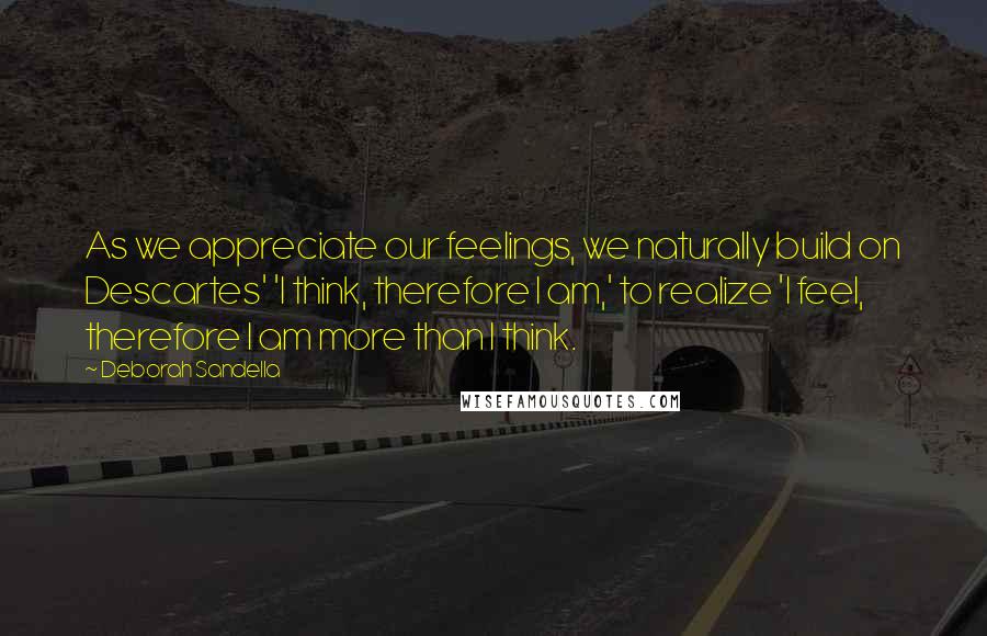 Deborah Sandella Quotes: As we appreciate our feelings, we naturally build on Descartes' 'I think, therefore I am,' to realize 'I feel, therefore I am more than I think.