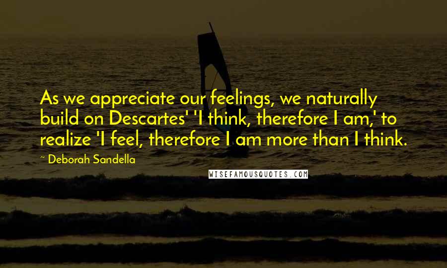 Deborah Sandella Quotes: As we appreciate our feelings, we naturally build on Descartes' 'I think, therefore I am,' to realize 'I feel, therefore I am more than I think.