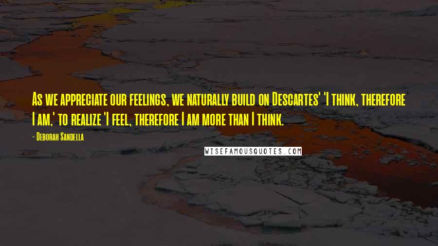 Deborah Sandella Quotes: As we appreciate our feelings, we naturally build on Descartes' 'I think, therefore I am,' to realize 'I feel, therefore I am more than I think.