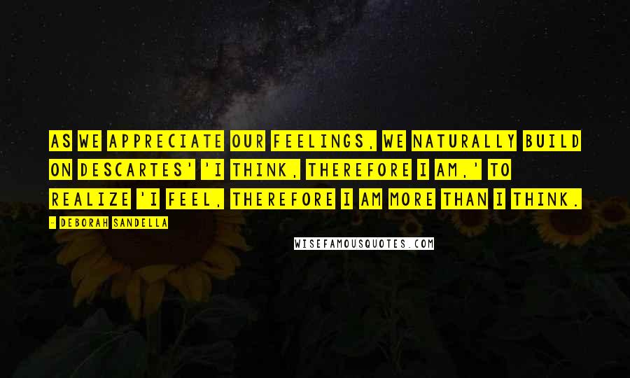 Deborah Sandella Quotes: As we appreciate our feelings, we naturally build on Descartes' 'I think, therefore I am,' to realize 'I feel, therefore I am more than I think.