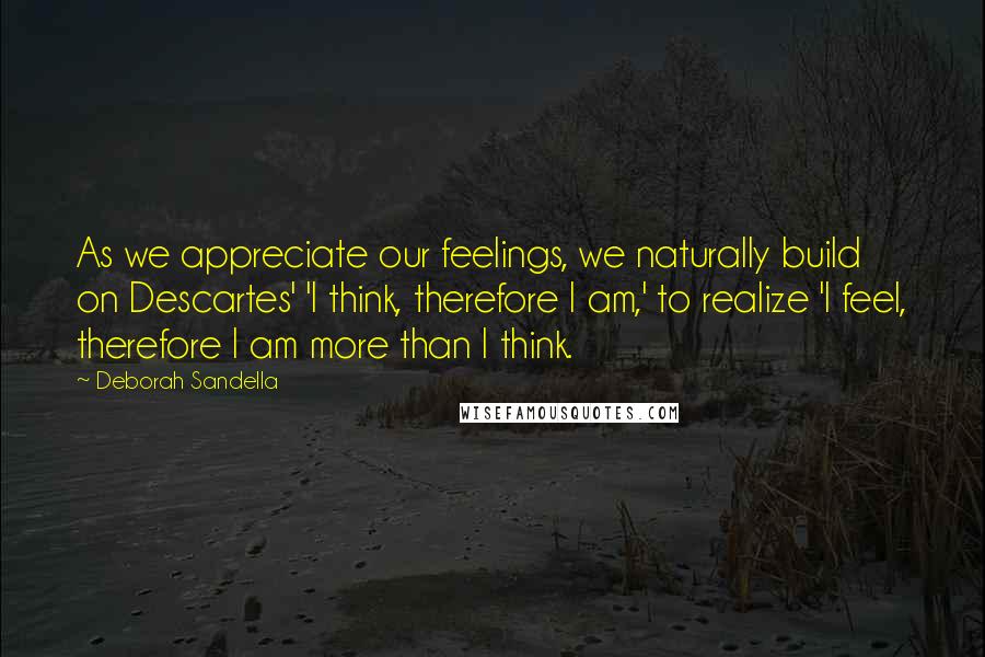 Deborah Sandella Quotes: As we appreciate our feelings, we naturally build on Descartes' 'I think, therefore I am,' to realize 'I feel, therefore I am more than I think.