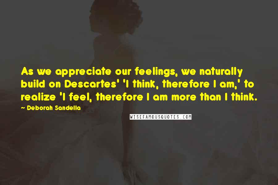 Deborah Sandella Quotes: As we appreciate our feelings, we naturally build on Descartes' 'I think, therefore I am,' to realize 'I feel, therefore I am more than I think.