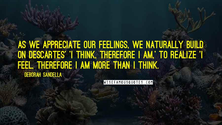 Deborah Sandella Quotes: As we appreciate our feelings, we naturally build on Descartes' 'I think, therefore I am,' to realize 'I feel, therefore I am more than I think.