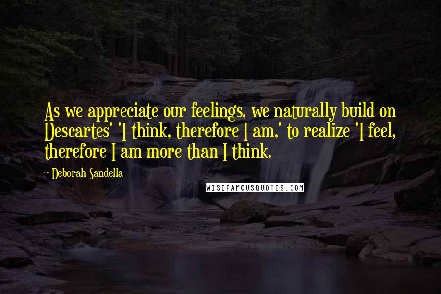 Deborah Sandella Quotes: As we appreciate our feelings, we naturally build on Descartes' 'I think, therefore I am,' to realize 'I feel, therefore I am more than I think.