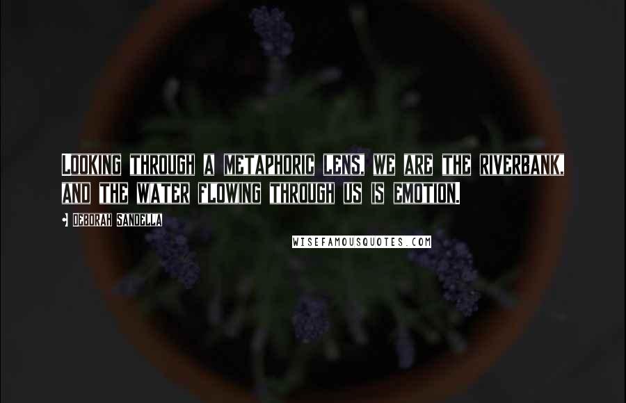 Deborah Sandella Quotes: Looking through a metaphoric lens, we are the riverbank, and the water flowing through us is emotion.