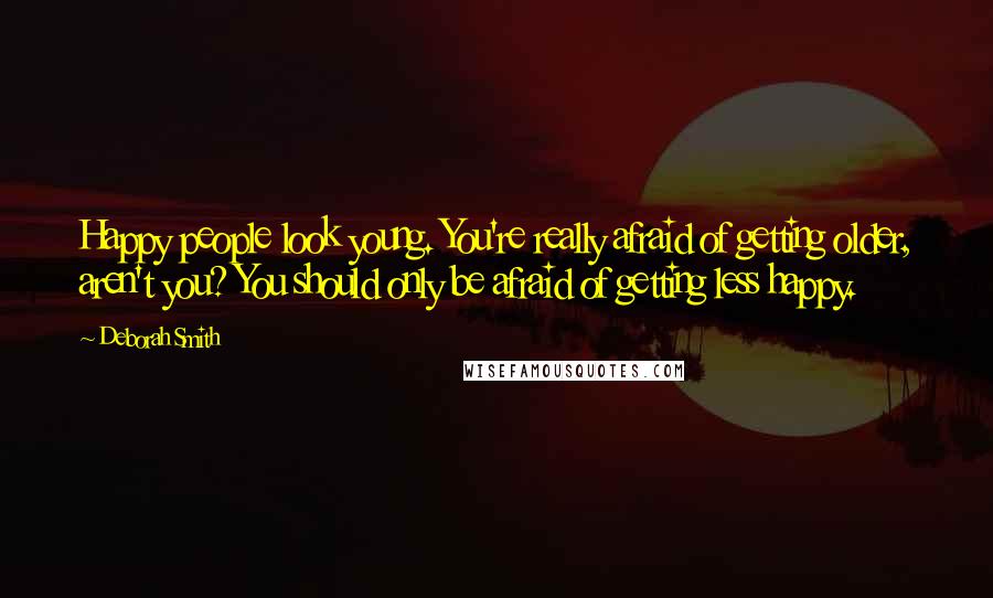 Deborah Smith Quotes: Happy people look young. You're really afraid of getting older, aren't you? You should only be afraid of getting less happy.