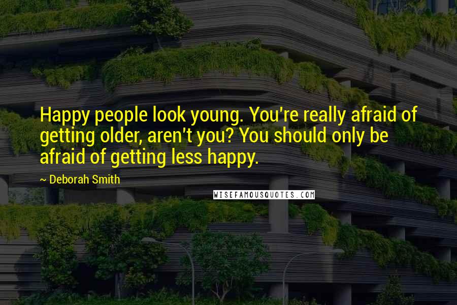 Deborah Smith Quotes: Happy people look young. You're really afraid of getting older, aren't you? You should only be afraid of getting less happy.