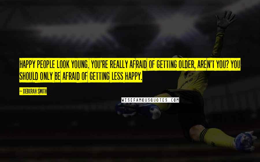 Deborah Smith Quotes: Happy people look young. You're really afraid of getting older, aren't you? You should only be afraid of getting less happy.