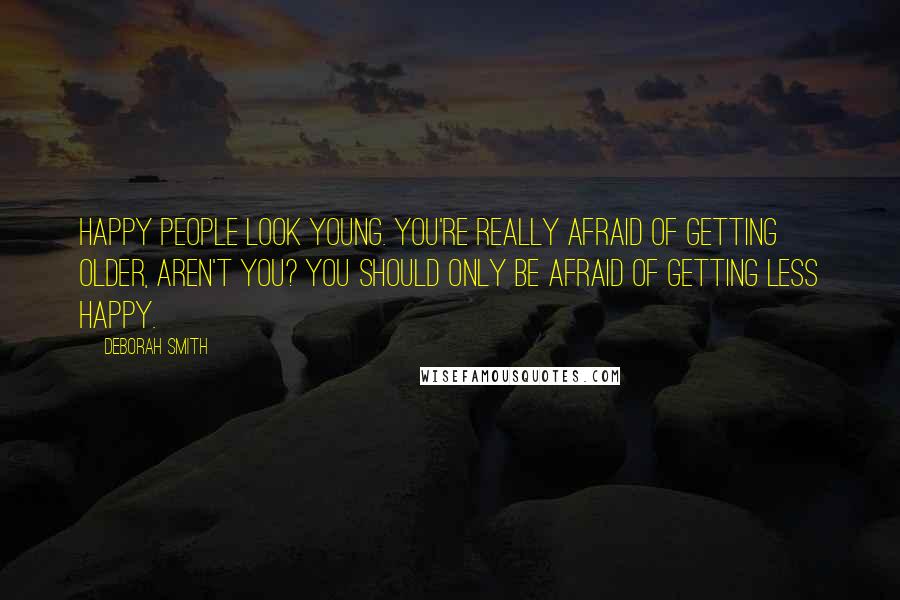 Deborah Smith Quotes: Happy people look young. You're really afraid of getting older, aren't you? You should only be afraid of getting less happy.